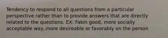 Tendency to respond to all questions from a particular perspective rather than to provide answers that are directly related to the questions. EX: Fakin good, more socially acceptable way..more desireable or favorably on the person