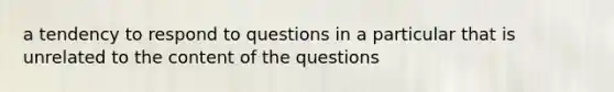 a tendency to respond to questions in a particular that is unrelated to the content of the questions