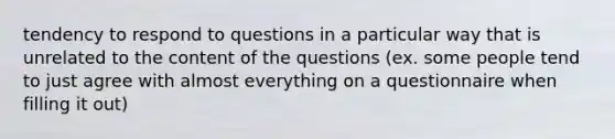 tendency to respond to questions in a particular way that is unrelated to the content of the questions (ex. some people tend to just agree with almost everything on a questionnaire when filling it out)