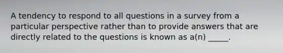 A tendency to respond to all questions in a survey from a particular perspective rather than to provide answers that are directly related to the questions is known as a(n) _____.