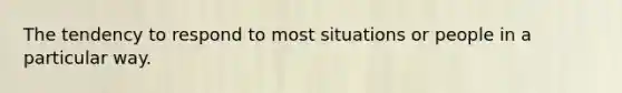 The tendency to respond to most situations or people in a particular way.