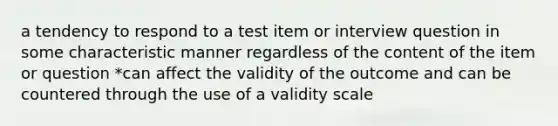 a tendency to respond to a test item or interview question in some characteristic manner regardless of the content of the item or question *can affect the validity of the outcome and can be countered through the use of a validity scale