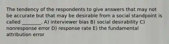 The tendency of the respondents to give answers that may not be accurate but that may be desirable from a social standpoint is called ________. A) interviewer bias B) social desirability C) nonresponse error D) response rate E) the fundamental attribution error