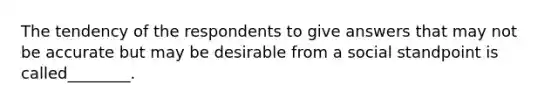 The tendency of the respondents to give answers that may not be accurate but may be desirable from a social standpoint is called________.