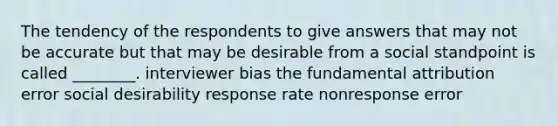 The tendency of the respondents to give answers that may not be accurate but that may be desirable from a social standpoint is called ________. interviewer bias the fundamental attribution error social desirability response rate nonresponse error