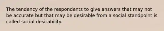 The tendency of the respondents to give answers that may not be accurate but that may be desirable from a social standpoint is called social desirability.