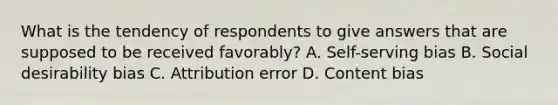 What is the tendency of respondents to give answers that are supposed to be received favorably? A. Self-serving bias B. Social desirability bias C. Attribution error D. Content bias