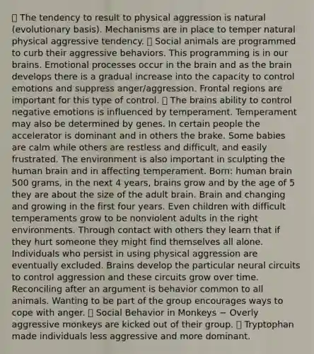  The tendency to result to physical aggression is natural (evolutionary basis). Mechanisms are in place to temper natural physical aggressive tendency.  Social animals are programmed to curb their aggressive behaviors. This programming is in our brains. Emotional processes occur in the brain and as the brain develops there is a gradual increase into the capacity to control emotions and suppress anger/aggression. Frontal regions are important for this type of control.  The brains ability to control negative emotions is influenced by temperament. Temperament may also be determined by genes. In certain people the accelerator is dominant and in others the brake. Some babies are calm while others are restless and difficult, and easily frustrated. The environment is also important in sculpting the human brain and in affecting temperament. Born: human brain 500 grams, in the next 4 years, brains grow and by the age of 5 they are about the size of the adult brain. Brain and changing and growing in the first four years. Even children with difficult temperaments grow to be nonviolent adults in the right environments. Through contact with others they learn that if they hurt someone they might find themselves all alone. Individuals who persist in using physical aggression are eventually excluded. Brains develop the particular neural circuits to control aggression and these circuits grow over time. Reconciling after an argument is behavior common to all animals. Wanting to be part of the group encourages ways to cope with anger.  Social Behavior in Monkeys − Overly aggressive monkeys are kicked out of their group.  Tryptophan made individuals less aggressive and more dominant.