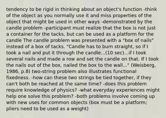 tendency to be rigid in thinking about an object's function -think of the object as you normally use it and miss properties of the object that might be used in other ways -demonstrated by the candle problem -participant must realize that the box is not just a container for the tacks, but can be used as a platform for the candle The candle problem was presented with a "box of nails" instead of a box of tacks. "Candle has to burn straight, so if I took a nail and put it through the candle...(10 sec)...if I took several nails and made a row and set the candle on that. If I took the nails out of the box, nailed the box to the wall..." (Weisberg, 1986, p.8) two-string problem also illustrates functional fixedness. -how can these two strings be tied together, if they can't both be reached at the same time? -does this problem require knowledge of physics? -what everyday experiences might help one solve this problem? -both problems involve coming up with new uses for common objects (box must be a platform; pliers need to be used as a weight)