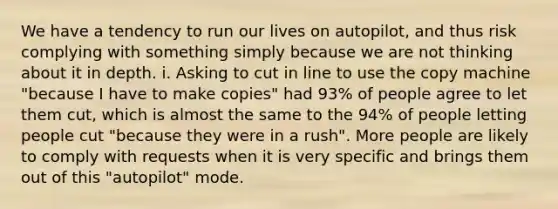 We have a tendency to run our lives on autopilot, and thus risk complying with something simply because we are not thinking about it in depth. i. Asking to cut in line to use the copy machine "because I have to make copies" had 93% of people agree to let them cut, which is almost the same to the 94% of people letting people cut "because they were in a rush". More people are likely to comply with requests when it is very specific and brings them out of this "autopilot" mode.