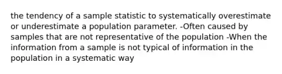 the tendency of a sample statistic to systematically overestimate or underestimate a population parameter. -Often caused by samples that are not representative of the population -When the information from a sample is not typical of information in the population in a systematic way