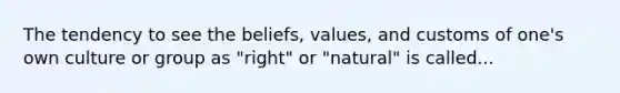 The tendency to see the beliefs, values, and customs of one's own culture or group as "right" or "natural" is called...