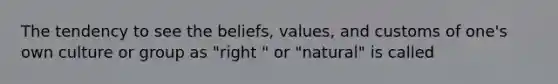 The tendency to see the beliefs, values, and customs of one's own culture or group as "right " or "natural" is called