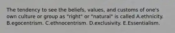 The tendency to see the beliefs, values, and customs of one's own culture or group as "right" or "natural" is called A.ethnicity. B.egocentrism. C.ethnocentrism. D.exclusivity. E.Essentialism.