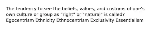 The tendency to see the beliefs, values, and customs of one's own culture or group as "right" or "natural" is called? Egocentrism Ethnicity Ethnocentrism Exclusivity Essentialism