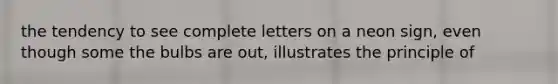 the tendency to see complete letters on a neon sign, even though some the bulbs are out, illustrates the principle of