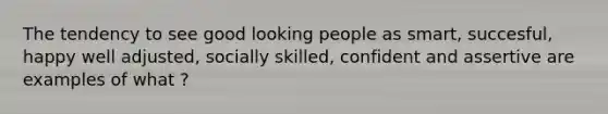 The tendency to see good looking people as smart, succesful, happy well adjusted, socially skilled, confident and assertive are examples of what ?