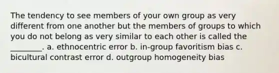 The tendency to see members of your own group as very different from one another but the members of groups to which you do not belong as very similar to each other is called the ________. a. ethnocentric error b. in-group favoritism bias c. bicultural contrast error d. outgroup homogeneity bias