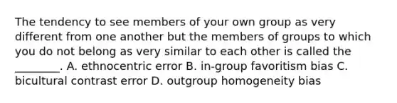 The tendency to see members of your own group as very different from one another but the members of groups to which you do not belong as very similar to each other is called the ________. A. ethnocentric error B. in-group favoritism bias C. bicultural contrast error D. outgroup homogeneity bias