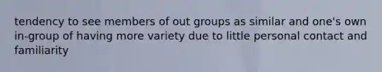 tendency to see members of out groups as similar and one's own in-group of having more variety due to little personal contact and familiarity