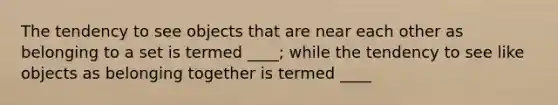 The tendency to see objects that are near each other as belonging to a set is termed ____; while the tendency to see like objects as belonging together is termed ____