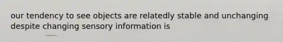 our tendency to see objects are relatedly stable and unchanging despite changing sensory information is