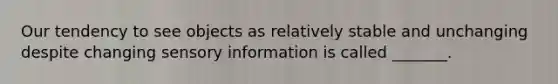 Our tendency to see objects as relatively stable and unchanging despite changing sensory information is called _______.