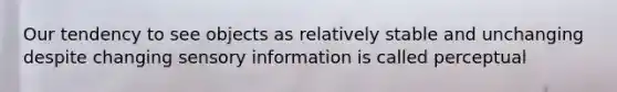 Our tendency to see objects as relatively stable and unchanging despite changing sensory information is called perceptual