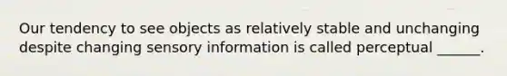 Our tendency to see objects as relatively stable and unchanging despite changing sensory information is called perceptual ______.