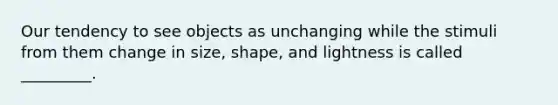 Our tendency to see objects as unchanging while the stimuli from them change in size, shape, and lightness is called _________.