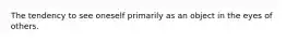 The tendency to see oneself primarily as an object in the eyes of others.