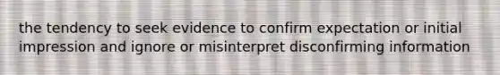 the tendency to seek evidence to confirm expectation or initial impression and ignore or misinterpret disconfirming information