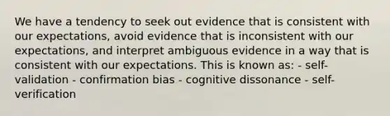 We have a tendency to seek out evidence that is consistent with our expectations, avoid evidence that is inconsistent with our expectations, and interpret ambiguous evidence in a way that is consistent with our expectations. This is known as: - self-validation - confirmation bias - cognitive dissonance - self-verification