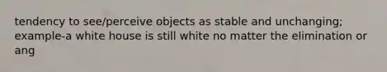 tendency to see/perceive objects as stable and unchanging; example-a white house is still white no matter the elimination or ang