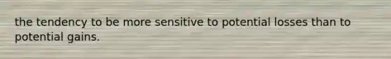 the tendency to be more sensitive to potential losses than to potential gains.