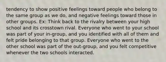 tendency to show positive feelings toward people who belong to the same group as we do, and negative feelings toward those in other groups. Ex: Think back to the rivalry between your high school and its crosstown rival. Everyone who went to your school was part of your in-group, and you identified with all of them and felt pride belonging to that group. Everyone who went to the other school was part of the out-group, and you felt competitive whenever the two schools interacted.