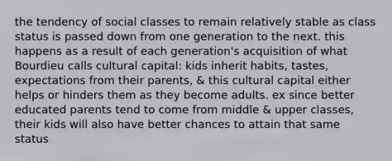 the tendency of social classes to remain relatively stable as class status is passed down from one generation to the next. this happens as a result of each generation's acquisition of what Bourdieu calls cultural capital: kids inherit habits, tastes, expectations from their parents, & this cultural capital either helps or hinders them as they become adults. ex since better educated parents tend to come from middle & upper classes, their kids will also have better chances to attain that same status