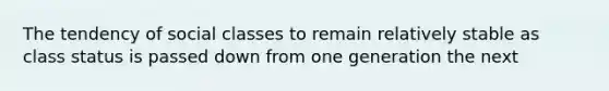 The tendency of social classes to remain relatively stable as class status is passed down from one generation the next