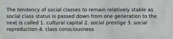 The tendency of social classes to remain relatively stable as social class status is passed down from one generation to the next is called 1. cultural capital 2. social prestige 3. social reproduction 4. class consciousness