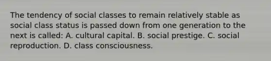 The tendency of social classes to remain relatively stable as social class status is passed down from one generation to the next is called: A. cultural capital. B. social prestige. C. social reproduction. D. class consciousness.