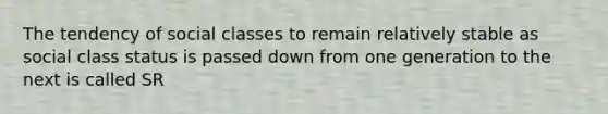 The tendency of social classes to remain relatively stable as social class status is passed down from one generation to the next is called SR