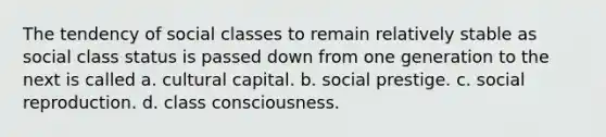 The tendency of social classes to remain relatively stable as social class status is passed down from one generation to the next is called a. cultural capital. b. social prestige. c. social reproduction. d. class consciousness.