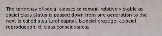 The tendency of social classes to remain relatively stable as social class status is passed down from one generation to the next is called a.cultural capital. b.social prestige. c.social reproduction. d. class consciousness