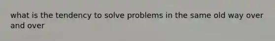 what is the tendency to solve problems in the same old way over and over