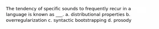 The tendency of specific sounds to frequently recur in a language is known as ___. a. distributional properties b. overregularization c. syntactic bootstrapping d. prosody