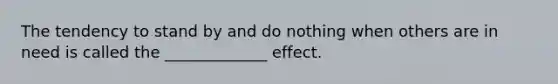 The tendency to stand by and do nothing when others are in need is called the _____________ effect.