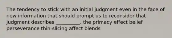 The tendency to stick with an initial judgment even in the face of new information that should prompt us to reconsider that judgment describes __________. the primacy effect belief perseverance thin-slicing affect blends