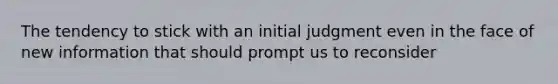 The tendency to stick with an initial judgment even in the face of new information that should prompt us to reconsider