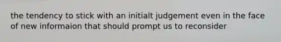 the tendency to stick with an initialt judgement even in the face of new informaion that should prompt us to reconsider