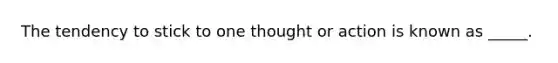 The tendency to stick to one thought or action is known as _____.